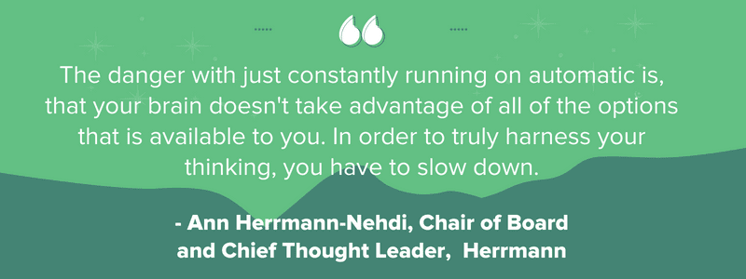 "The danger with just constantly running on automatic is, that your brain doesn't take advantage of all of the options that is available to you. In order to truly harness your thinking, you have to slow down." -  Ann Herrmann-Nehdi, Chair of Board and Chief Thought Leader, Herrmann