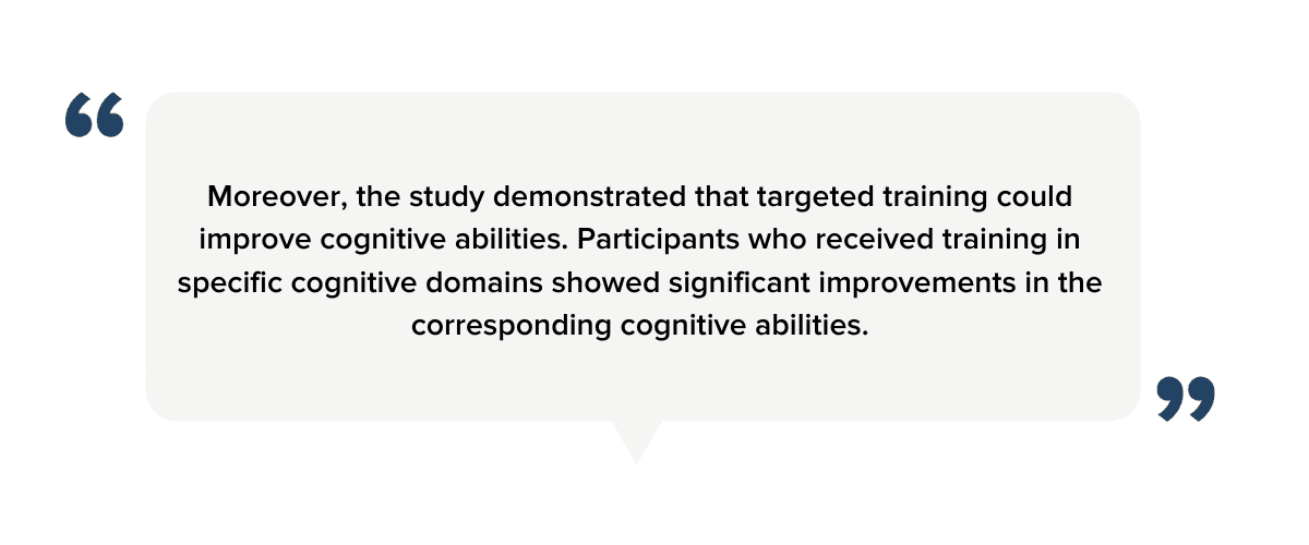 "Moreover, the study demonstrated that targeted training could improve cognitive abilities. Participants who received training in specific cognitive domains showed significant improvements in the corresponding cognitive abilities."